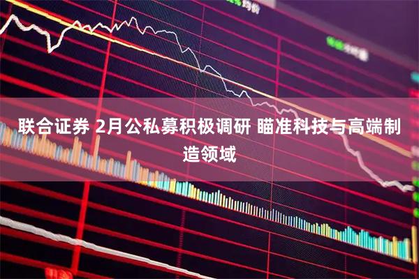 联合证券 2月公私募积极调研 瞄准科技与高端制造领域