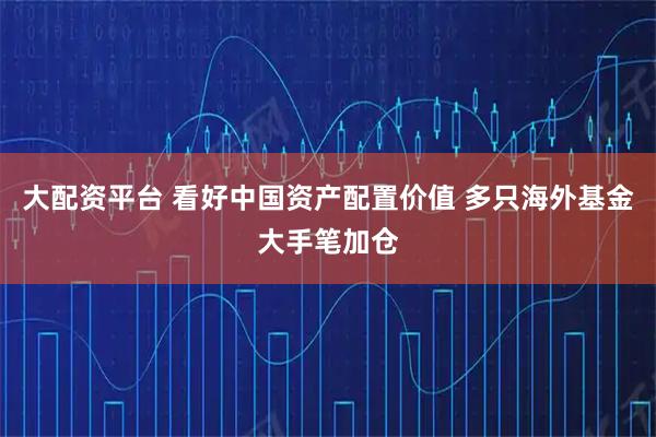 大配资平台 看好中国资产配置价值 多只海外基金大手笔加仓