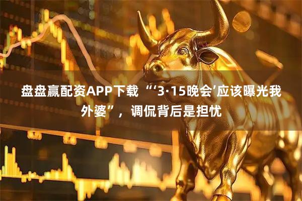 盘盘赢配资APP下载 “‘3·15晚会’应该曝光我外婆”，调侃背后是担忧