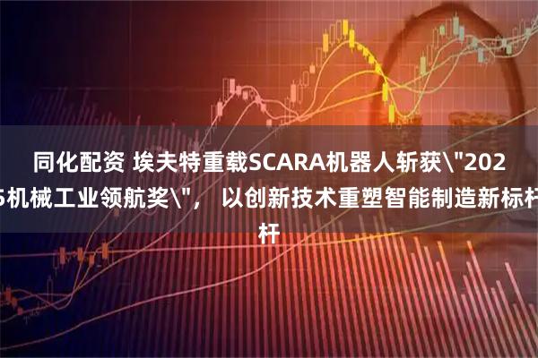 同化配资 埃夫特重载SCARA机器人斩获＂2025机械工业领航奖＂， 以创新技术重塑智能制造新标杆