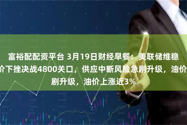 富裕配配资平台 3月19日财经早餐：美联储维稳利率，金价下挫决战4800关口，供应中断风险急剧升级，油价上涨近3%