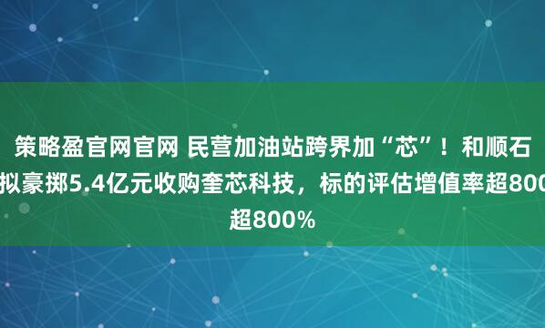 策略盈官网官网 民营加油站跨界加“芯”！和顺石油拟豪掷5.4亿元收购奎芯科技，标的评估增值率超800%