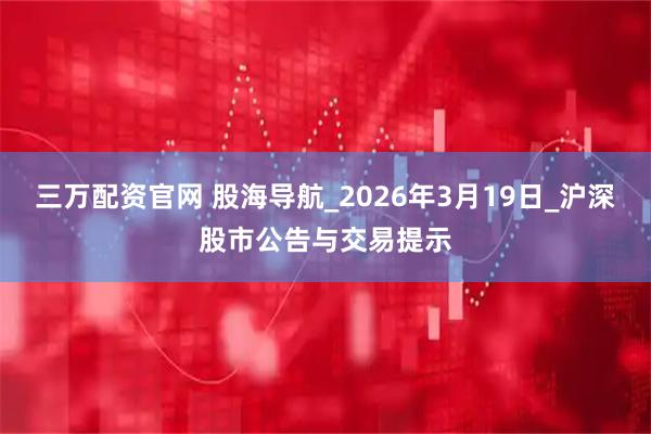 三万配资官网 股海导航_2026年3月19日_沪深股市公告与交易提示