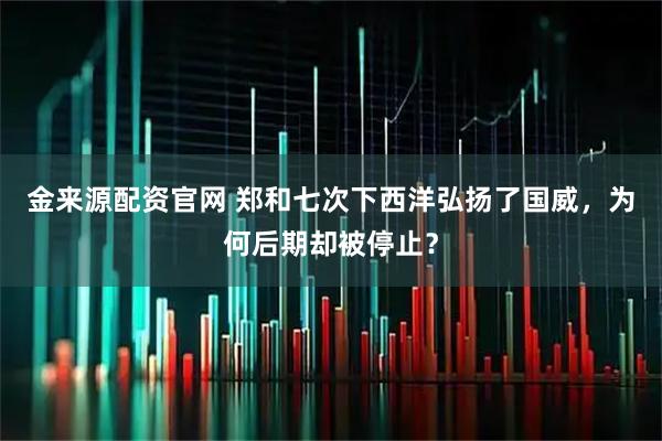 金来源配资官网 郑和七次下西洋弘扬了国威，为何后期却被停止？