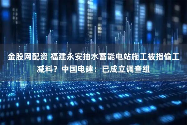 金股网配资 福建永安抽水蓄能电站施工被指偷工减料？中国电建：已成立调查组