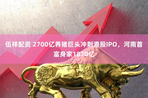 伍祥配资 2700亿养猪巨头冲刺港股IPO，河南首富身家1870亿