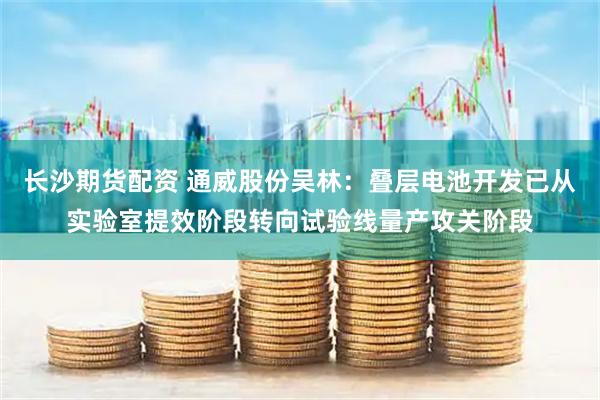 长沙期货配资 通威股份吴林：叠层电池开发已从实验室提效阶段转向试验线量产攻关阶段