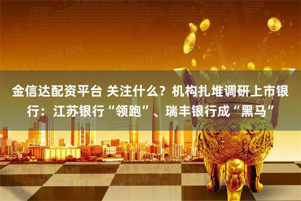 金信达配资平台 关注什么？机构扎堆调研上市银行：江苏银行“领跑”、瑞丰银行成“黑马”