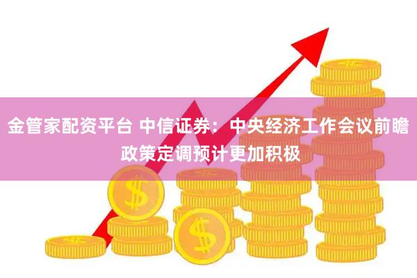 金管家配资平台 中信证券：中央经济工作会议前瞻 政策定调预计更加积极
