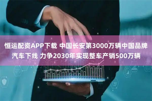 恒运配资APP下载 中国长安第3000万辆中国品牌汽车下线 力争2030年实现整车产销500万辆