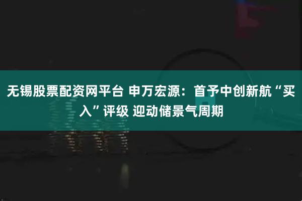 无锡股票配资网平台 申万宏源：首予中创新航“买入”评级 迎动储景气周期