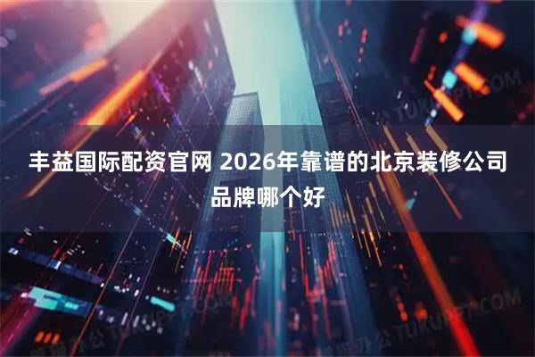 丰益国际配资官网 2026年靠谱的北京装修公司品牌哪个好
