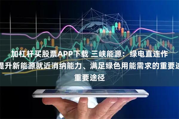 加杠杆买股票APP下载 三峡能源：绿电直连作为提升新能源就近消纳能力、满足绿色用能需求的重要途径