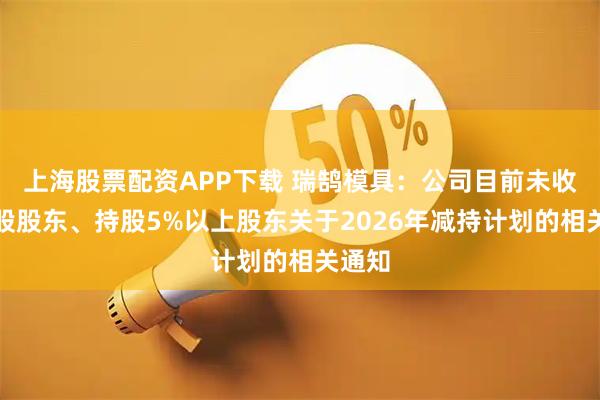 上海股票配资APP下载 瑞鹄模具：公司目前未收到控股股东、持股5%以上股东关于2026年减持计划的相关通知