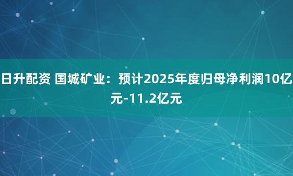 日升配资 国城矿业：预计2025年度归母净利润10亿元-11.2亿元