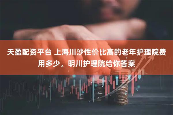 天盈配资平台 上海川沙性价比高的老年护理院费用多少，明川护理院给你答案