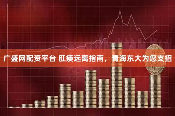广盛网配资平台 肛瘘远离指南，青海东大为您支招
