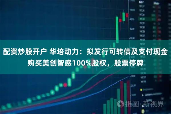 配资炒股开户 华培动力：拟发行可转债及支付现金购买美创智感100%股权，股票停牌