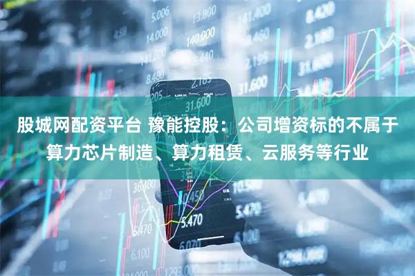 股城网配资平台 豫能控股：公司增资标的不属于算力芯片制造、算力租赁、云服务等行业