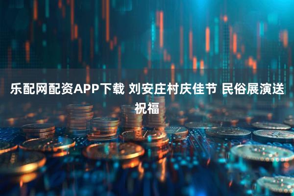 乐配网配资APP下载 刘安庄村庆佳节 民俗展演送祝福