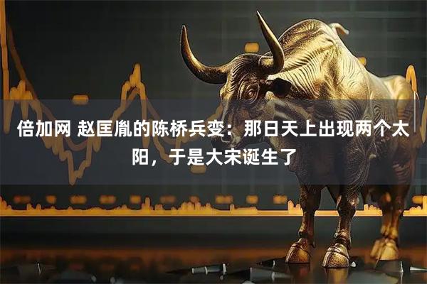 倍加网 赵匡胤的陈桥兵变：那日天上出现两个太阳，于是大宋诞生了