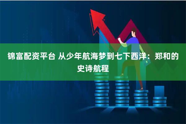 锦富配资平台 从少年航海梦到七下西洋：郑和的史诗航程