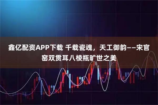 鑫亿配资APP下载 千载瓷魂，天工御韵——宋官窑双贯耳八棱瓶旷世之美