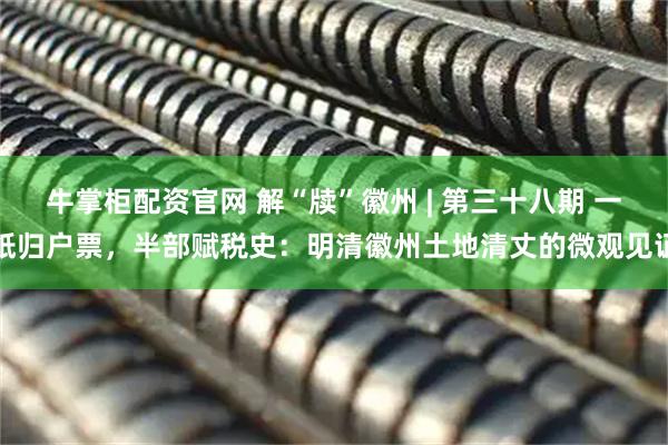 牛掌柜配资官网 解“牍”徽州 | 第三十八期 一纸归户票，半部赋税史：明清徽州土地清丈的微观见证