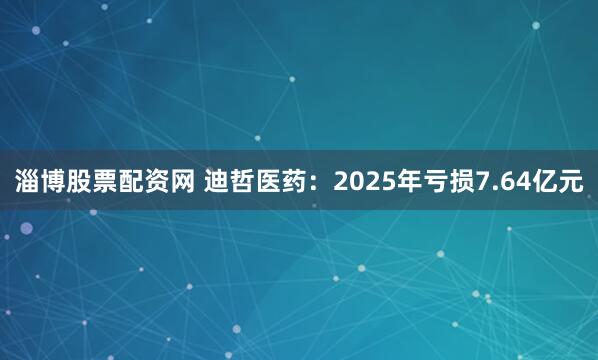 淄博股票配资网 迪哲医药：2025年亏损7.64亿元