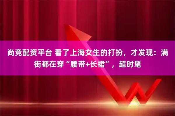 尚竞配资平台 看了上海女生的打扮，才发现：满街都在穿“腰带+长裙”，超时髦