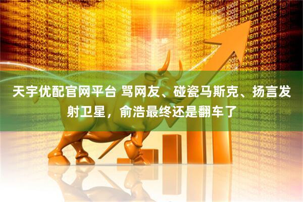 天宇优配官网平台 骂网友、碰瓷马斯克、扬言发射卫星，俞浩最终还是翻车了