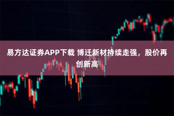 易方达证券APP下载 博迁新材持续走强，股价再创新高